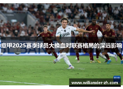 意甲2025赛季球员大换血对联赛格局的深远影响