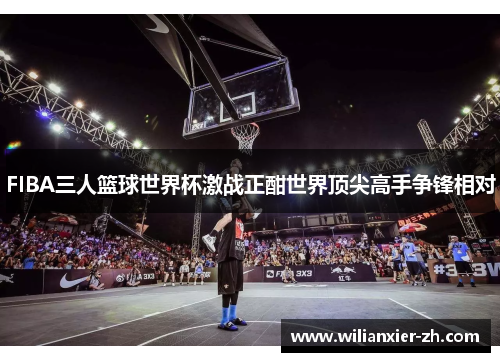 FIBA三人篮球世界杯激战正酣世界顶尖高手争锋相对